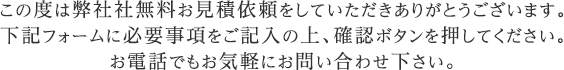 この度は弊社社無料お見積依頼をしていただきありがとうございます。下記フォームに必要事項をご記入の上、確認ボタンを押してください。お電話でもお気軽にお問い合わせ下さい。