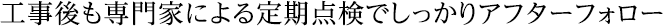 工事後も専門家による定期点検でしっかりアフターフォロー