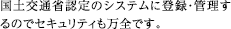 国土交通省認定のシステムに登録・管理するのでセキュリティも万全です。