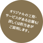 オリジナルの工程・サービスがある店舗も!詳しくは担当者がご説明します。