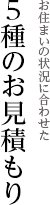 お住まいの状況に合わせた 5種のお見積もり